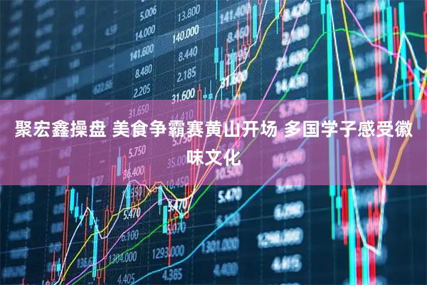 聚宏鑫操盘 美食争霸赛黄山开场 多国学子感受徽味文化