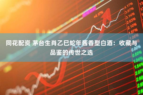 同花配资 茅台生肖乙巳蛇年酱香型白酒：收藏与品鉴的传世之选