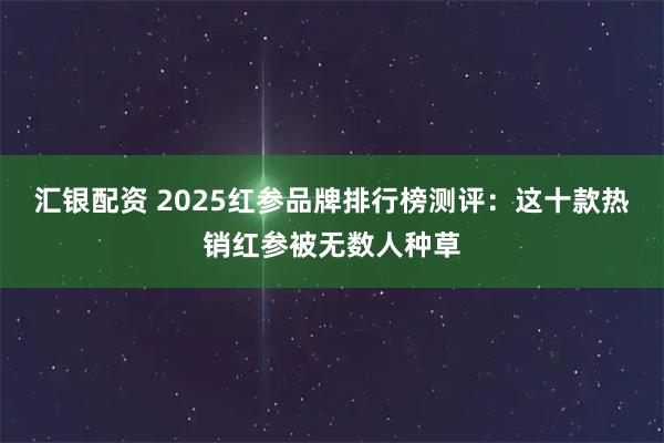 汇银配资 2025红参品牌排行榜测评：这十款热销红参被无数人种草