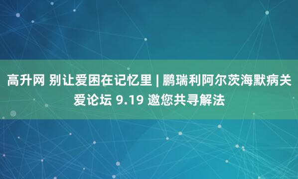 高升网 别让爱困在记忆里 | 鹏瑞利阿尔茨海默病关爱论坛 9.19 邀您共寻解法