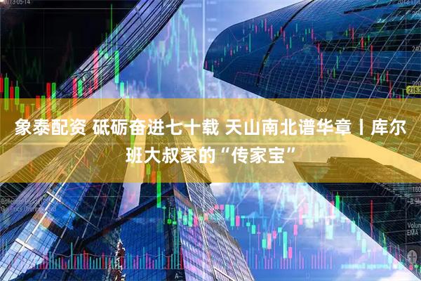 象泰配资 砥砺奋进七十载 天山南北谱华章丨库尔班大叔家的“传家宝”