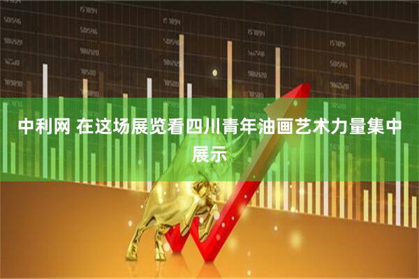 中利网 在这场展览看四川青年油画艺术力量集中展示