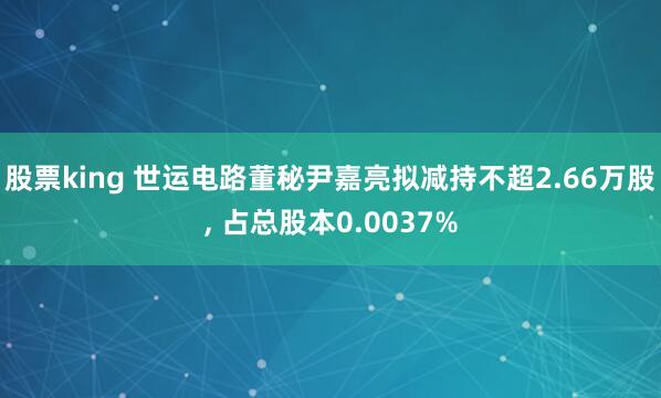 股票king 世运电路董秘尹嘉亮拟减持不超2.66万股, 占总股本0.0037%
