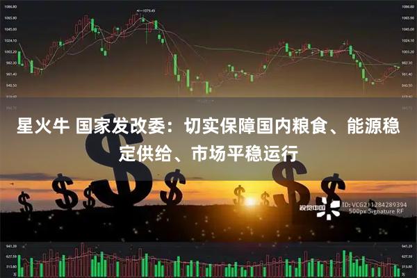 星火牛 国家发改委：切实保障国内粮食、能源稳定供给、市场平稳运行