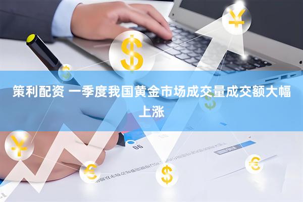 策利配资 一季度我国黄金市场成交量成交额大幅上涨