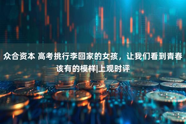 众合资本 高考挑行李回家的女孩，让我们看到青春该有的模样|上观时评