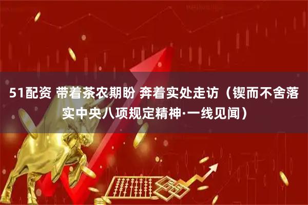 51配资 带着茶农期盼 奔着实处走访（锲而不舍落实中央八项规定精神·一线见闻）
