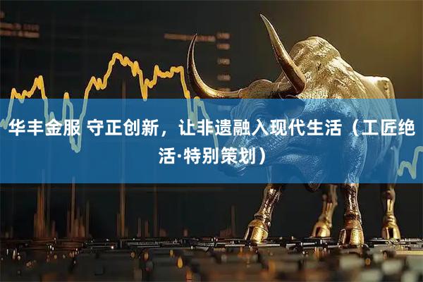 华丰金服 守正创新，让非遗融入现代生活（工匠绝活·特别策划）