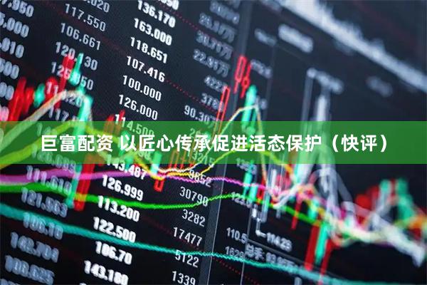 巨富配资 以匠心传承促进活态保护（快评）
