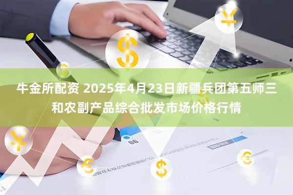牛金所配资 2025年4月23日新疆兵团第五师三和农副产品综合批发市场价格行情