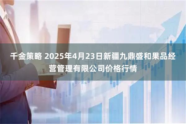 千金策略 2025年4月23日新疆九鼎盛和果品经营管理有限公司价格行情