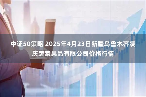 中证50策略 2025年4月23日新疆乌鲁木齐凌庆蔬菜果品有限公司价格行情
