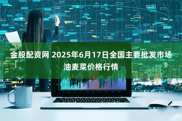 金股配资网 2025年6月17日全国主要批发市场油麦菜价格行情