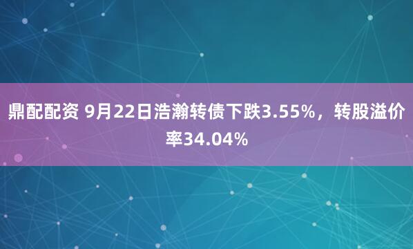 鼎配配资 9月22日浩瀚转债下跌3.55%，转股溢价率34.04%