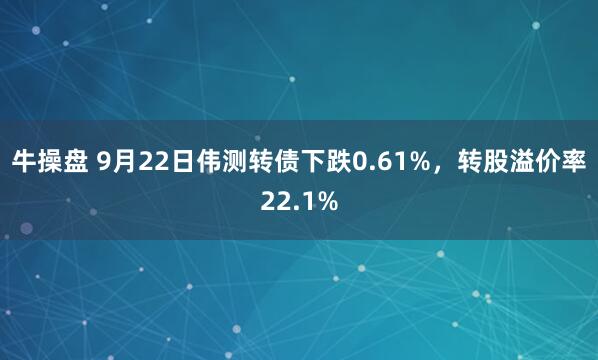 牛操盘 9月22日伟测转债下跌0.61%，转股溢价率22.1%