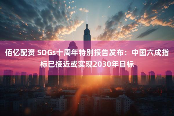 佰亿配资 SDGs十周年特别报告发布：中国六成指标已接近或实现2030年目标