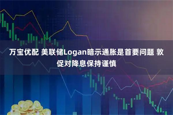 万宝优配 美联储Logan暗示通胀是首要问题 敦促对降息保持谨慎