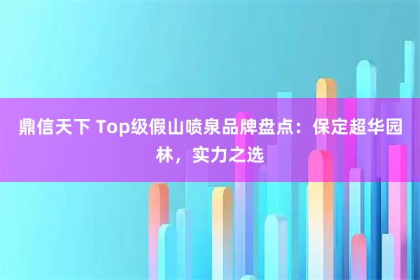 鼎信天下 Top级假山喷泉品牌盘点：保定超华园林，实力之选
