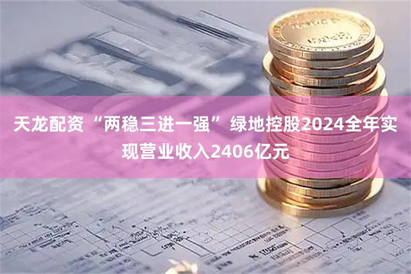 天龙配资 “两稳三进一强” 绿地控股2024全年实现营业收入2406亿元