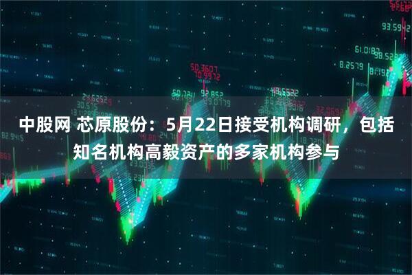 中股网 芯原股份：5月22日接受机构调研，包括知名机构高毅资产的多家机构参与