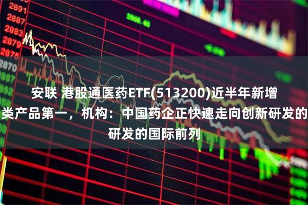 安联 港股通医药ETF(513200)近半年新增规模居同类产品第一,机构:中国药企正快速走向创新研发的国际前列
