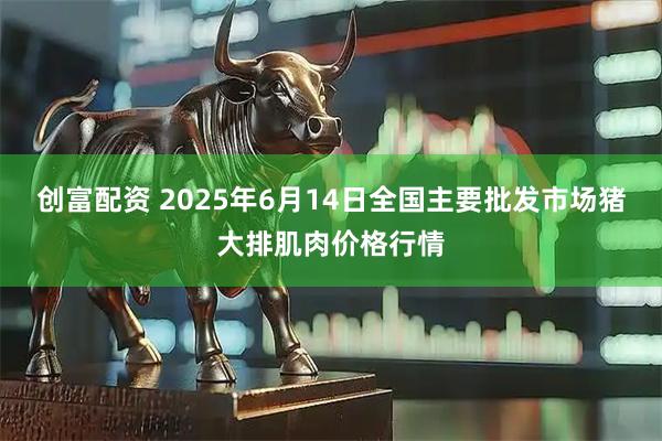 创富配资 2025年6月14日全国主要批发市场猪大排肌肉价格行情