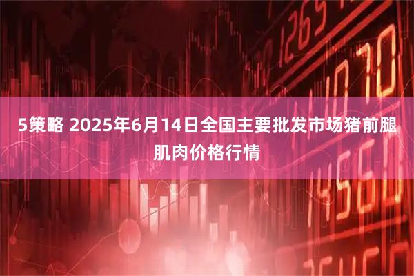 5策略 2025年6月14日全国主要批发市场猪前腿肌肉价格行情