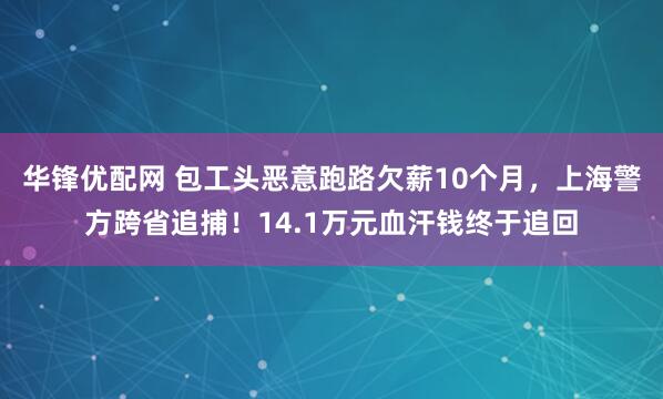 华锋优配网 包工头恶意跑路欠薪10个月,上海警方跨省追捕!14.1万元血汗钱终于追回