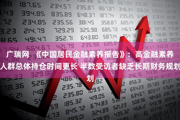 广瑞网 《中国居民金融素养报告》:高金融素养人群总体持仓时间更长 半数受访者缺乏长期财务规划