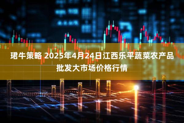 珺牛策略 2025年4月24日江西乐平蔬菜农产品批发大市场价格行情