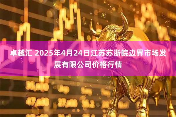 卓越汇 2025年4月24日江苏苏浙皖边界市场发展有限公司价格行情