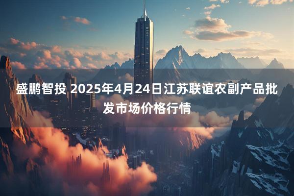 盛鹏智投 2025年4月24日江苏联谊农副产品批发市场价格行情