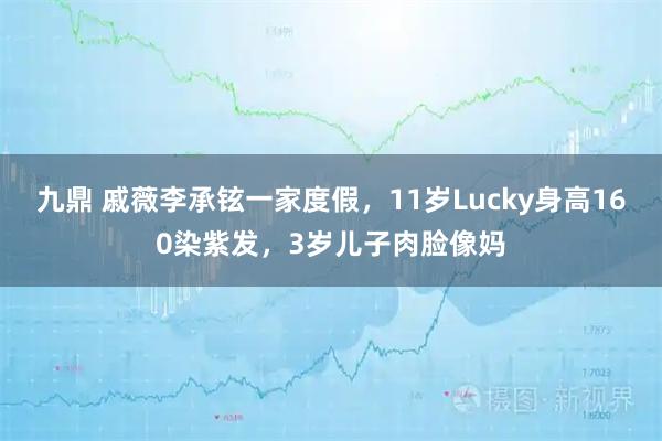 九鼎 戚薇李承铉一家度假，11岁Lucky身高160染紫发，3岁儿子肉脸像妈