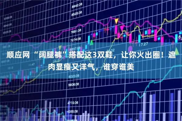 顺应网 “阔腿裤”搭配这3双鞋，让你火出圈！遮肉显瘦又洋气，谁穿谁美